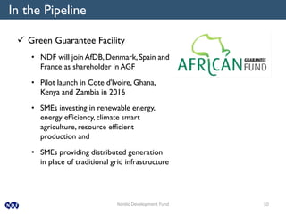 Nordic Development Fund 10
In the Pipeline
 Green Guarantee Facility
• NDF will join AfDB, Denmark, Spain and
France as shareholder in AGF
• Pilot launch in Cote d'Ivoire, Ghana,
Kenya and Zambia in 2016
• SMEs investing in renewable energy,
energy efficiency, climate smart
agriculture, resource efficient
production and
• SMEs providing distributed generation
in place of traditional grid infrastructure
 