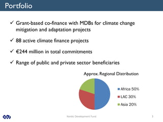 Nordic Development Fund 3
Approx. Regional Distribution
Africa 50%
LAC 30%
Asia 20%
Portfolio
 Grant-based co-finance with MDBs for climate change
mitigation and adaptation projects
 88 active climate finance projects
 €244 million in total commitments
 Range of public and private sector beneficiaries
 