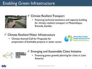 Nordic Development Fund 5
Enabling Green Infrastructure
 Climate ResilientTransport
• Financing technical assistance and capacity building
for climate resilient transport in Mozambique,
Rwanda, Zambia
 Climate ResilientWater Infrastructure
• Climate themed Call for Proposals for
preparation of bankable projects in water sector
 Emerging and Sustainable Cities Initiative
• Financing green growth planning for cities in Latin
America
 