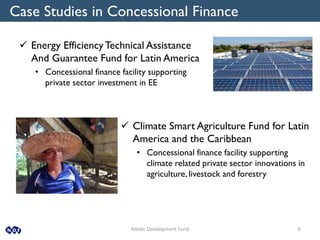 Nordic Development Fund 6
Case Studies in Concessional Finance
 Energy EfficiencyTechnical Assistance
And Guarantee Fund for Latin America
• Concessional finance facility supporting
private sector investment in EE
 Climate Smart Agriculture Fund for Latin
America and the Caribbean
• Concessional finance facility supporting
climate related private sector innovations in
agriculture, livestock and forestry
 