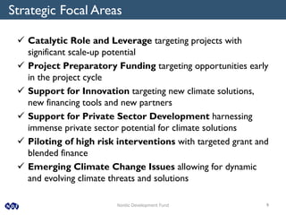 Nordic Development Fund 9
 Catalytic Role and Leverage targeting projects with
significant scale-up potential
 Project Preparatory Funding targeting opportunities early
in the project cycle
 Support for Innovation targeting new climate solutions,
new financing tools and new partners
 Support for Private Sector Development harnessing
immense private sector potential for climate solutions
 Piloting of high risk interventions with targeted grant and
blended finance
 Emerging Climate Change Issues allowing for dynamic
and evolving climate threats and solutions
Strategic Focal Areas
 