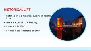 HISTORICAL LIFT
• Historical lift is a historical building in Karataş,
Izmir.
• There are 2 lifts in one building.
• It was built in 1907.
• It is one of the landmarks of Izmir.
 