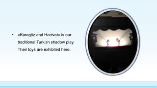 • «Karagöz and Hacivat» is our
traditional Turkish shadow play.
Their toys are exhibited here.
 