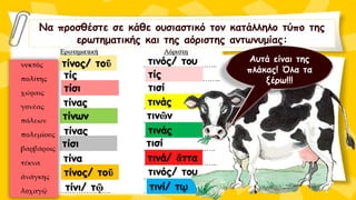 Να προσθέστε σε κάθε ουσιαστικό τον κατάλληλο τύπο της
ερωτηματικής και της αόριστης αντωνυμίας:
τίνος/ τοῦ τινός/ του
τίς τίς
τίσι τισί
τίνας τινάς
τίνων τινῶν
τίνας τινάς
τίσι τισί
τίνα τινά/ ἄττα
τίνος/ τοῦ τινός/ του
τίνι/ τῷ τινί/ τῳ
Αυτά είναι της
πλάκας! Όλα τα
ξέρω!!!
 
