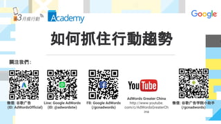 如何抓住行動趨勢
關注我們 :
微信: 谷歌广告
(ID: AdWordsOfficial)
Line: Google AdWords
(ID: @adwordstw)
FB: Google AdWords
(/gcnadwords)
AdWords Greater China
http://www.youtube.
com/c/AdWordsGreaterCh
ina
微信: 谷歌广告学院小助手
(/gcnadwords)
 