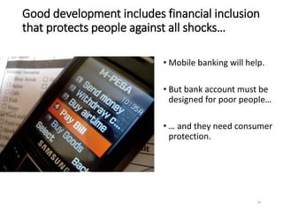 Good development includes financial inclusion
that protects people against all shocks…
• Mobile banking will help.
• But bank account must be
designed for poor people…
• … and they need consumer
protection.
18
 