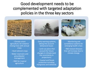 - Climate-smart
agriculture, for instance
mixing trees with annual
crops
- Heat-tolerant crops
- Water reservoirs and
groundwater
management
- R&D for tropical
agriculture
- Early warning systems,
taking into account
behavioral issues
- Land-use plans that
account for future
changes in climate (and
the uncertainty in
projections)
- Coastal and floods
protection including
mangroves and wetlands
- Monitoring and
surveillance systems for
emerging health crises
- R&D toward diseases
that will increase due to
climate change
Good development needs to be
complemented with targeted adaptation
policies in the three key sectors
22
 