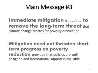 Immediate mitigation is required to
remove the long-term threat that
climate change creates for poverty eradication.
Mitigation need not threaten short-
term progress on poverty
reduction provided that policies are well
designed and international support is available.
Main Message #3
24
 