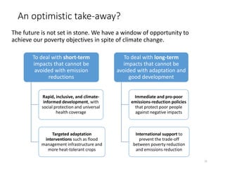 An optimistic take-away?
The future is not set in stone. We have a window of opportunity to
achieve our poverty objectives in spite of climate change.
31
To deal with short-term
impacts that cannot be
avoided with emission
reductions
Rapid, inclusive, and climate-
informed development, with
social protection and universal
health coverage
Targeted adaptation
interventions such as flood
management infrastructure and
more heat-tolerant crops
To deal with long-term
impacts that cannot be
avoided with adaptation and
good development
Immediate and pro-poor
emissions-reduction policies
that protect poor people
against negative impacts
International support to
prevent the trade-off
between poverty reduction
and emissions reduction
 