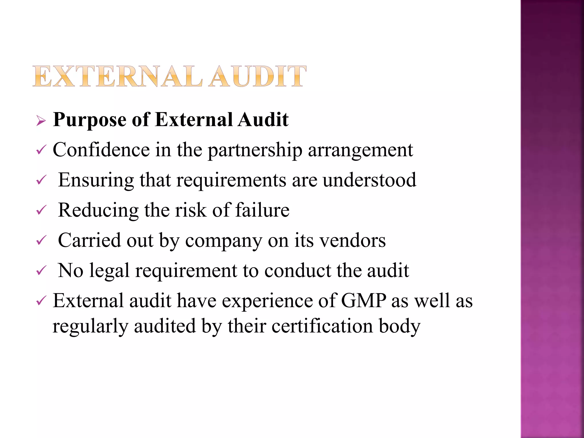  Purpose of External Audit
 Confidence in the partnership arrangement
 Ensuring that requirements are understood
 Reducing the risk of failure
 Carried out by company on its vendors
 No legal requirement to conduct the audit
 External audit have experience of GMP as well as
regularly audited by their certification body
 