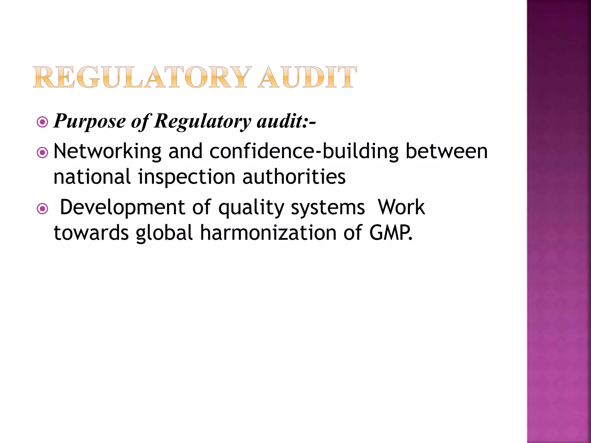  Purpose of Regulatory audit:-
 Networking and confidence-building between
national inspection authorities
 Development of quality systems Work
towards global harmonization of GMP.
 