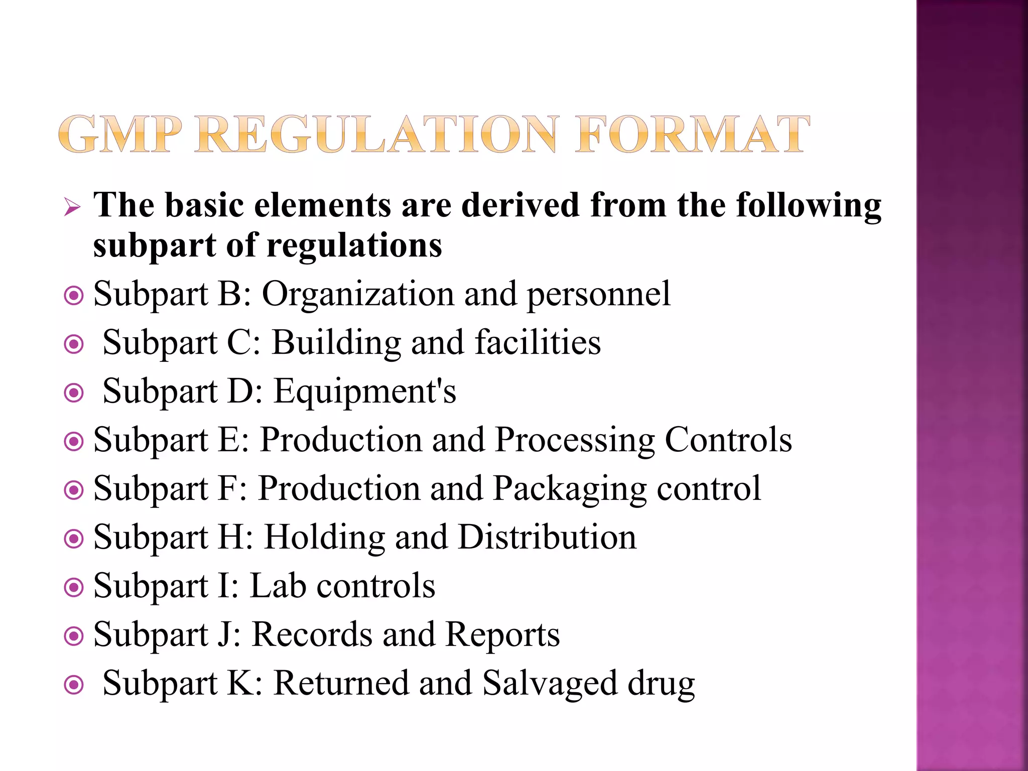  The basic elements are derived from the following
subpart of regulations
 Subpart B: Organization and personnel
 Subpart C: Building and facilities
 Subpart D: Equipment's
 Subpart E: Production and Processing Controls
 Subpart F: Production and Packaging control
 Subpart H: Holding and Distribution
 Subpart I: Lab controls
 Subpart J: Records and Reports
 Subpart K: Returned and Salvaged drug
 