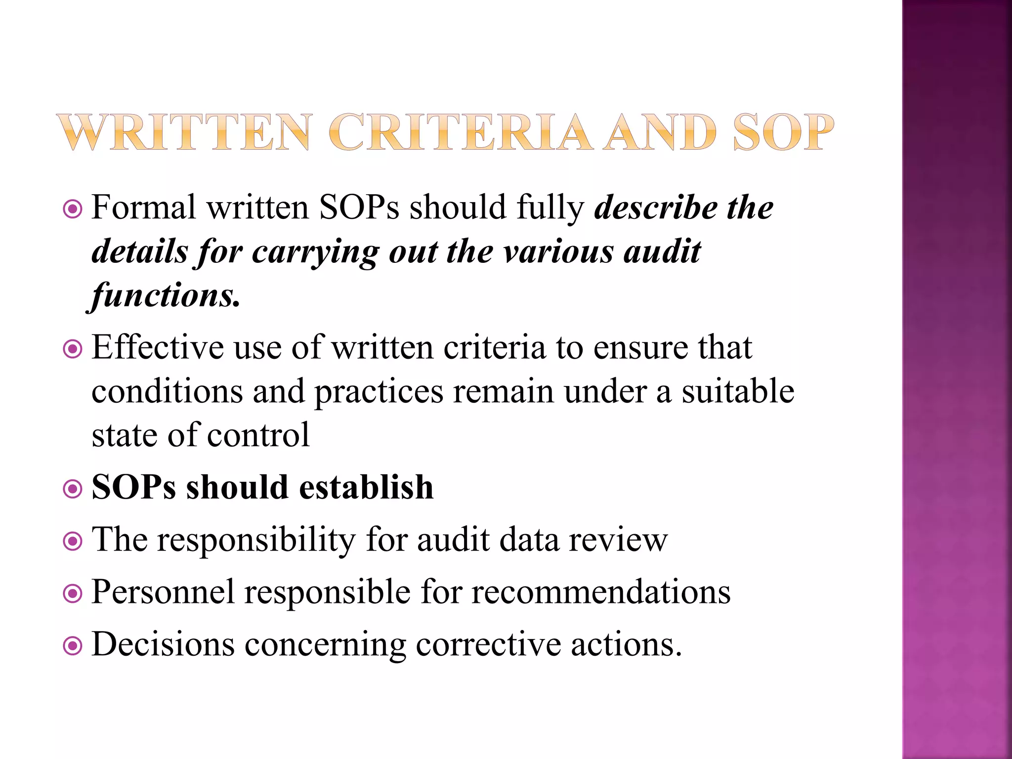  Formal written SOPs should fully describe the
details for carrying out the various audit
functions.
 Effective use of written criteria to ensure that
conditions and practices remain under a suitable
state of control
 SOPs should establish
 The responsibility for audit data review
 Personnel responsible for recommendations
 Decisions concerning corrective actions.
 