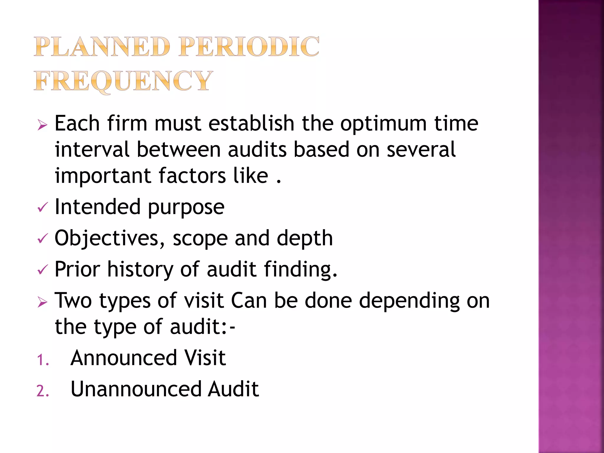  Each firm must establish the optimum time
interval between audits based on several
important factors like .
 Intended purpose
 Objectives, scope and depth
 Prior history of audit finding.
 Two types of visit Can be done depending on
the type of audit:-
1. Announced Visit
2. Unannounced Audit
 