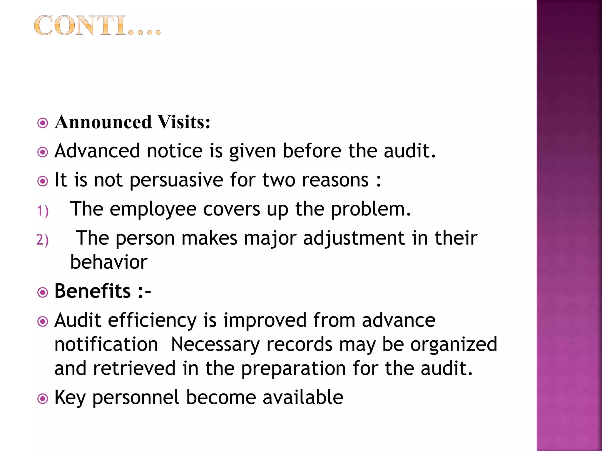  Announced Visits:
 Advanced notice is given before the audit.
 It is not persuasive for two reasons :
1) The employee covers up the problem.
2) The person makes major adjustment in their
behavior
 Benefits :-
 Audit efficiency is improved from advance
notification Necessary records may be organized
and retrieved in the preparation for the audit.
 Key personnel become available
 