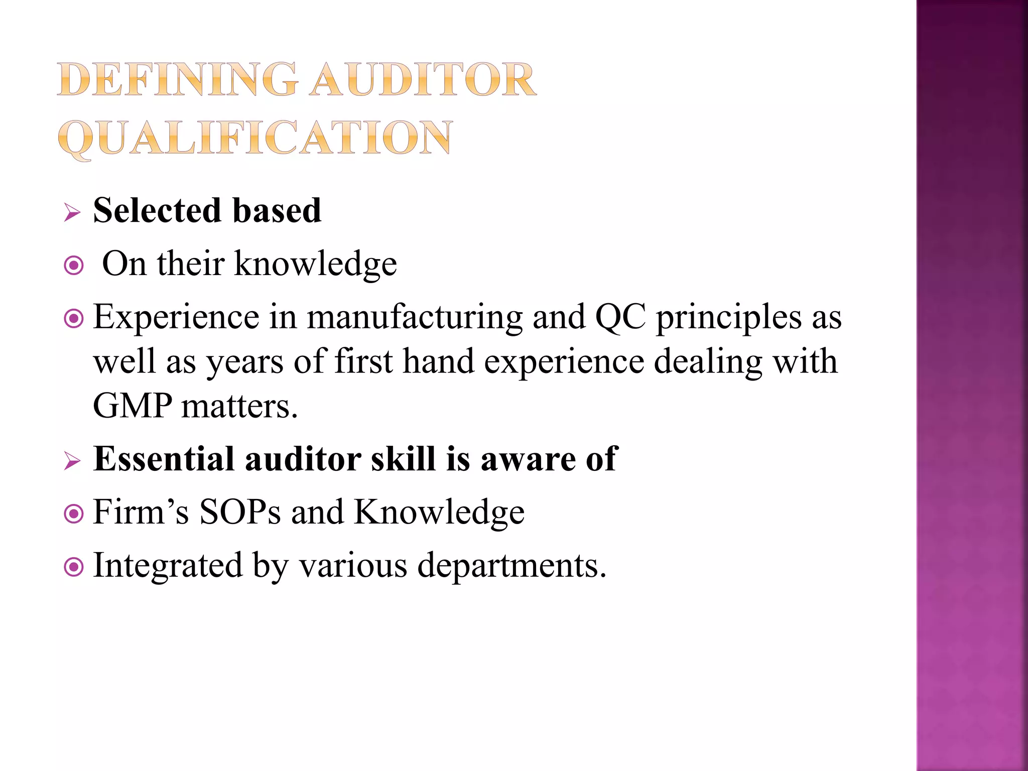  Selected based
 On their knowledge
 Experience in manufacturing and QC principles as
well as years of first hand experience dealing with
GMP matters.
 Essential auditor skill is aware of
 Firm’s SOPs and Knowledge
 Integrated by various departments.
 