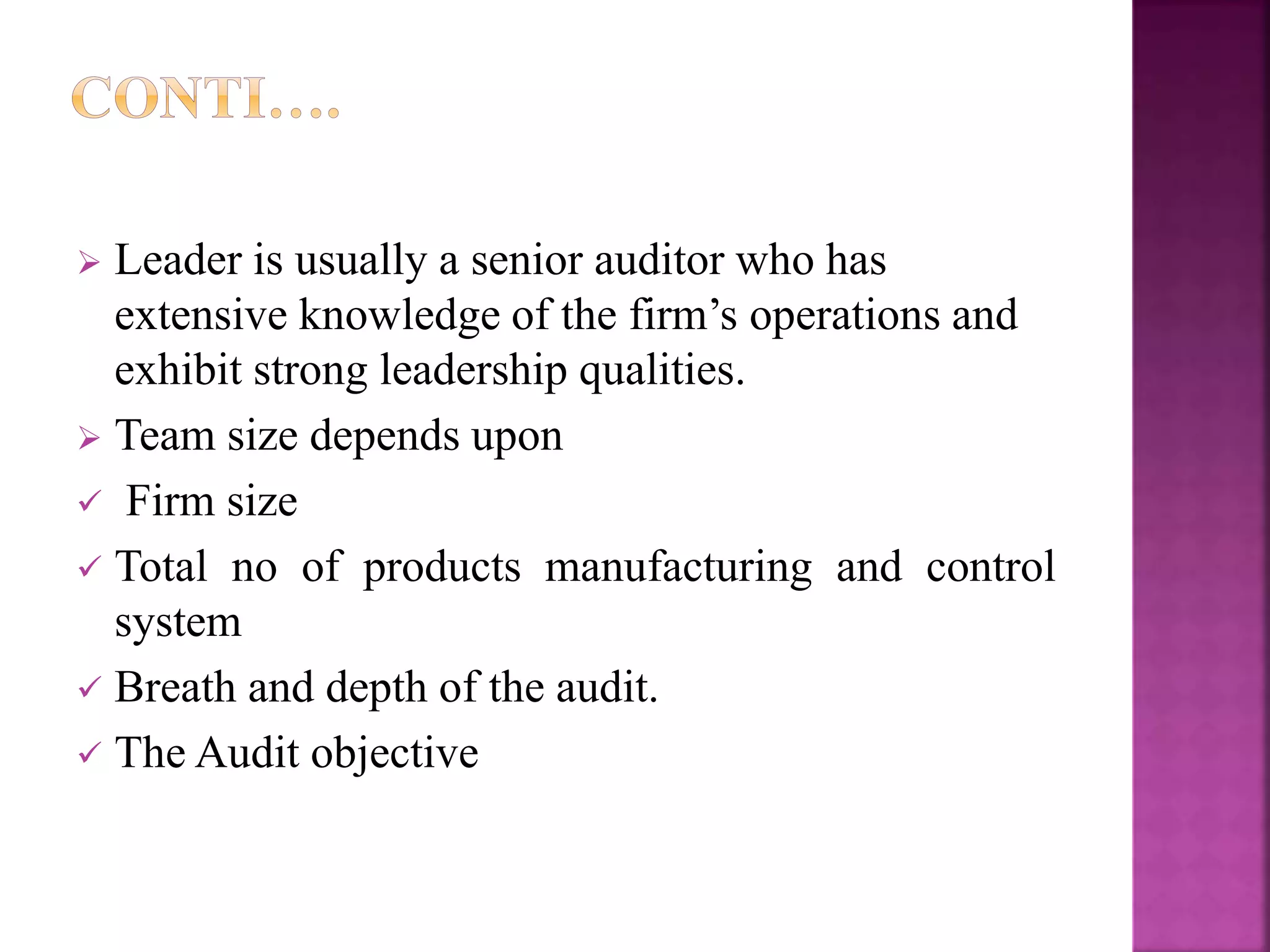  Leader is usually a senior auditor who has
extensive knowledge of the firm’s operations and
exhibit strong leadership qualities.
 Team size depends upon
 Firm size
 Total no of products manufacturing and control
system
 Breath and depth of the audit.
 The Audit objective
 