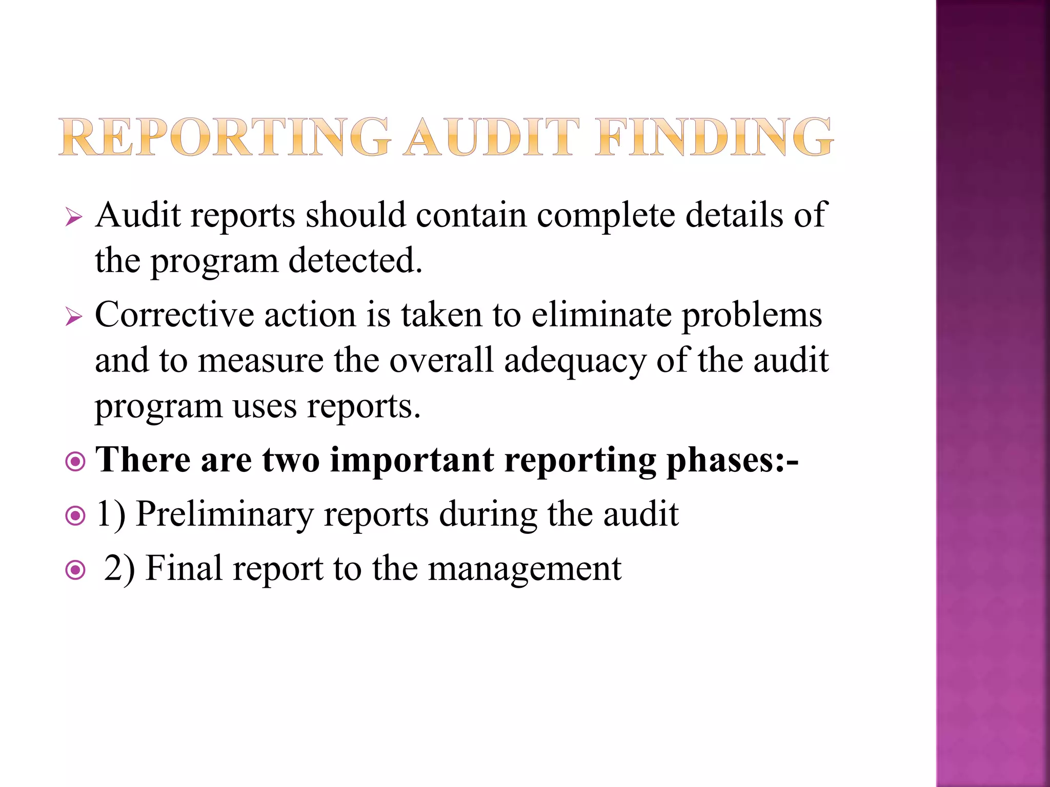  Audit reports should contain complete details of
the program detected.
 Corrective action is taken to eliminate problems
and to measure the overall adequacy of the audit
program uses reports.
 There are two important reporting phases:-
 1) Preliminary reports during the audit
 2) Final report to the management
 