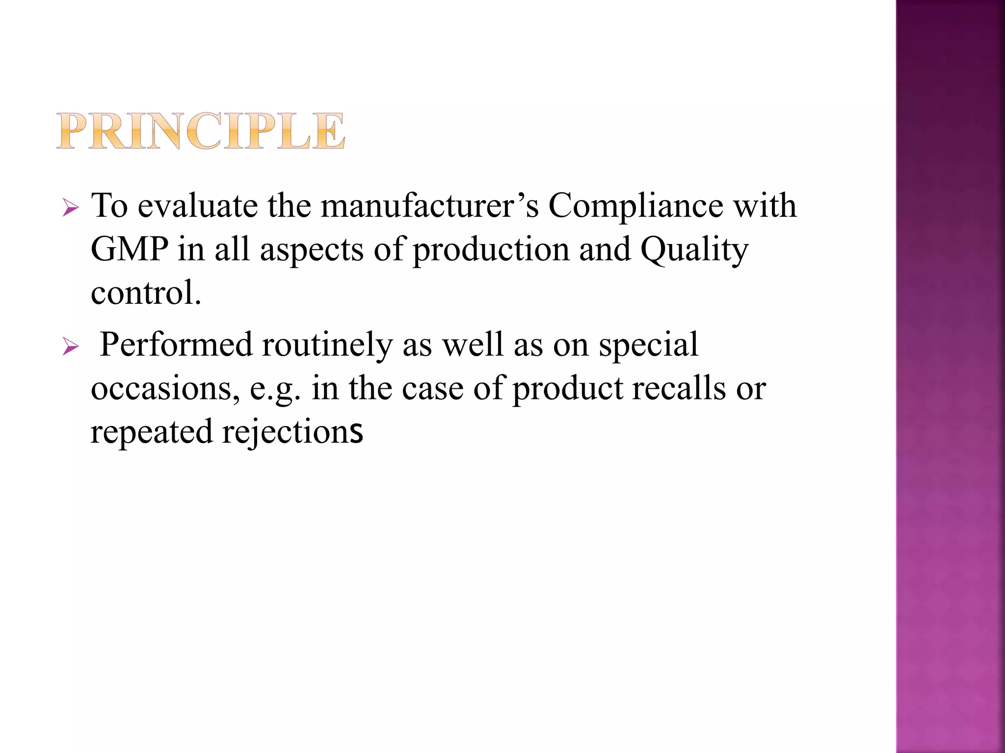 To evaluate the manufacturer’s Compliance with
GMP in all aspects of production and Quality
control.
 Performed routinely as well as on special
occasions, e.g. in the case of product recalls or
repeated rejections
 