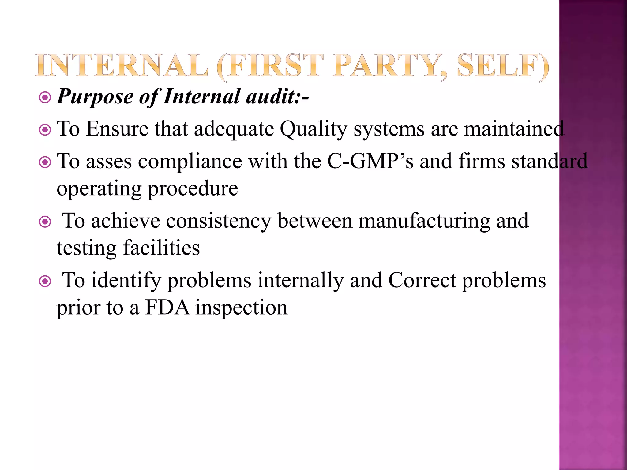  Purpose of Internal audit:-
 To Ensure that adequate Quality systems are maintained
 To asses compliance with the C-GMP’s and firms standard
operating procedure
 To achieve consistency between manufacturing and
testing facilities
 To identify problems internally and Correct problems
prior to a FDA inspection
 