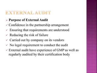  Purpose of External Audit
 Confidence in the partnership arrangement
 Ensuring that requirements are understood
 Reducing the risk of failure
 Carried out by company on its vendors
 No legal requirement to conduct the audit
 External audit have experience of GMP as well as
regularly audited by their certification body
 