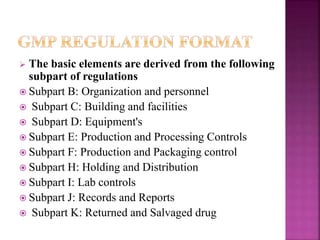  The basic elements are derived from the following
subpart of regulations
 Subpart B: Organization and personnel
 Subpart C: Building and facilities
 Subpart D: Equipment's
 Subpart E: Production and Processing Controls
 Subpart F: Production and Packaging control
 Subpart H: Holding and Distribution
 Subpart I: Lab controls
 Subpart J: Records and Reports
 Subpart K: Returned and Salvaged drug
 