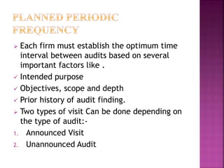  Each firm must establish the optimum time
interval between audits based on several
important factors like .
 Intended purpose
 Objectives, scope and depth
 Prior history of audit finding.
 Two types of visit Can be done depending on
the type of audit:-
1. Announced Visit
2. Unannounced Audit
 