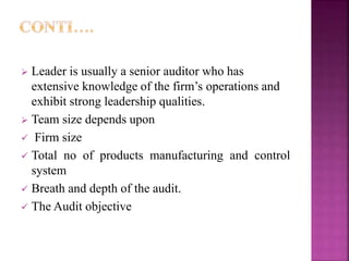  Leader is usually a senior auditor who has
extensive knowledge of the firm’s operations and
exhibit strong leadership qualities.
 Team size depends upon
 Firm size
 Total no of products manufacturing and control
system
 Breath and depth of the audit.
 The Audit objective
 