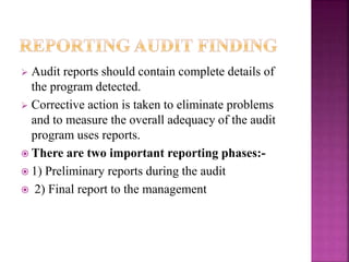  Audit reports should contain complete details of
the program detected.
 Corrective action is taken to eliminate problems
and to measure the overall adequacy of the audit
program uses reports.
 There are two important reporting phases:-
 1) Preliminary reports during the audit
 2) Final report to the management
 