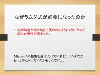 なぜラムダ式が必要になったのか
• 並列処理が当たり前に使われるようになり、ラムダ
式の必要性が高まった。
Microsoftの提案を受け入れていれば、ラムダ式が
もっと早く入っていたかもしれない。。
10
 