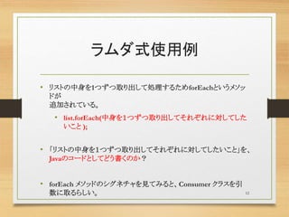 ラムダ式使用例
• リストの中身を1つずつ取り出して処理するためforEachというメソッ
ドが
追加されている。
• list.forEach(中身を１つずつ取り出してそれぞれに対してした
いこと );
• 「リストの中身を１つずつ取り出してそれぞれに対してしたいこと」を、
Javaのコードとしてどう書くのか？
• forEach メソッドのシグネチャを見てみると、Consumer クラスを引
数に取るらしい。 12
 