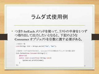 ラムダ式使用例
• つまり forEach メソッドを使って、リストの中身を１つず
つ取り出して出力したいとなると、下記のような
Consumer オブジェクトを引数に渡す必要がある。
14
 