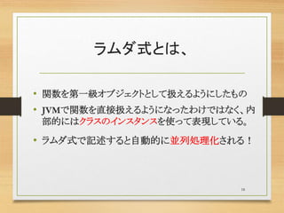 ラムダ式とは、
• 関数を第一級オブジェクトとして扱えるようにしたもの
• JVMで関数を直接扱えるようになったわけではなく、内
部的にはクラスのインスタンスを使って表現している。
• ラムダ式で記述すると自動的に並列処理化される！
18
 