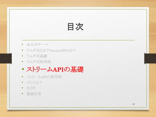 目次
• 本日のテーマ
• ラムダ式とは？StreamAPIとは？
• ラムダ式基礎
• ラムダ式使用例
• ストリームAPIの基礎
• ストリームAPIの使用例
• メリットは？
• まとめ
• 質疑応答
22
 