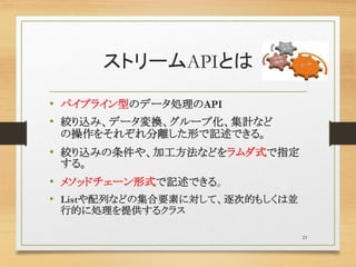 ストリームAPIとは
• パイプライン型のデータ処理のAPI
• 絞り込み、データ変換、グループ化、集計など
の操作をそれぞれ分離した形で記述できる。
• 絞り込みの条件や、加工方法などをラムダ式で指定
する。
• メソッドチェーン形式で記述できる。
• Listや配列などの集合要素に対して、逐次的もしくは並
行的に処理を提供するクラス
23
 