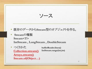 ソース
• 既存のデータからStream型のオブジェクトを作る。
• Streamの種類
Stream<T>
IntStream , LongStream , DoubleStream
• つくりかた
Collection.stream()
Arrays.stream()
Stream.of(Object…)
27
bufferReader.lines()
IntStream.range(int,int)
 