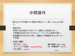 中間操作
• 絞り込みや写像などの操作を指定して、新しいStreamを返
す。
• 遅延実行
処理方法を指定するだけで、実際には処理しない。
中間操作を呼び出すたびにループしてたら効率が悪い。
終端操作が呼ばれた時に、複数の中間操作をまとめてルー
プ処理
• 処理の種類
・絞り込み : filter
・オブジェクト変換 : map,flatMap
・並び替え : sorted 28
・数の制御 : limit , skip
・同一要素除外 : distinct
Etc…
 