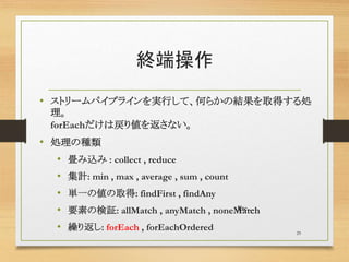 終端操作
• ストリームパイプラインを実行して、何らかの結果を取得する処
理。
forEachだけは戻り値を返さない。
• 処理の種類
• 畳み込み : collect , reduce
• 集計: min , max , average , sum , count
• 単一の値の取得: findFirst , findAny
• 要素の検証: allMatch , anyMatch , noneMatch
• 繰り返し: forEach , forEachOrdered 29
Etc…
 