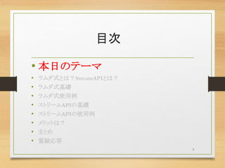 目次
• 本日のテーマ
• ラムダ式とは？StreamAPIとは？
• ラムダ式基礎
• ラムダ式使用例
• ストリームAPIの基礎
• ストリームAPIの使用例
• メリットは？
• まとめ
• 質疑応答
3
 