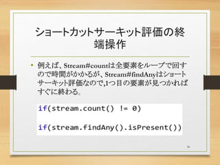 ショートカットサーキット評価の終
端操作
• 例えば、Stream#countは全要素をループで回す
ので時間がかかるが、Stream#findAnyはショート
サーキット評価なので,1つ目の要素が見つかれば
すぐに終わる。
34
 