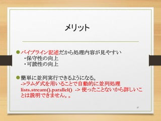 メリット
パイプライン記述だから処理内容が見やすい
・保守性の向上
・可読性の向上
簡単に並列実行できるようになる。
->ラムダ式を用いることで自動的に並列処理
lists.stream().parallel() -> 使ったことないから詳しいこ
とは説明できません。。
37
 