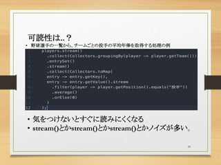 39
可読性は..？
• 野球選手の一覧から、チームごとの投手の平均年俸を取得する処理の例
• 気をつけないとすぐに読みにくくなる
• stream()とかstream()とかstream()とかノイズが多い。
 