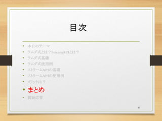 目次
• 本日のテーマ
• ラムダ式とは？StreamAPIとは？
• ラムダ式基礎
• ラムダ式使用例
• ストリームAPIの基礎
• ストリームAPIの使用例
• メリットは？
• まとめ
• 質疑応答
40
 