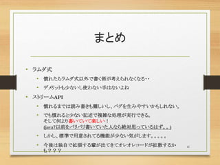まとめ
• ラムダ式
• 慣れたらラムダ式以外で書く術が考えられなくなる・・
• デメリットも少ないし使わない手はないよね
• ストリームAPI
• 慣れるまでは読み書きも難しいし、バグを生みやすいかもしれない。
• でも慣れると少ない記述で複雑な処理が実行できる。
そして何より書いていて楽しい！
(java7以前をバリバリ書いていた人なら絶対思っているはず。。)
• しかし、標準で用意されてる機能が少ない気がします。。。。。
• 今後は独自で拡張する輩が出てきてオレオレコードが拡散するか
も？？？
41
 