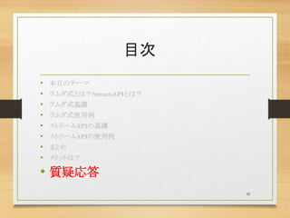 目次
• 本日のテーマ
• ラムダ式とは？StreamAPIとは？
• ラムダ式基礎
• ラムダ式使用例
• ストリームAPIの基礎
• ストリームAPIの使用例
• まとめ
• メリットは？
• 質疑応答
42
 