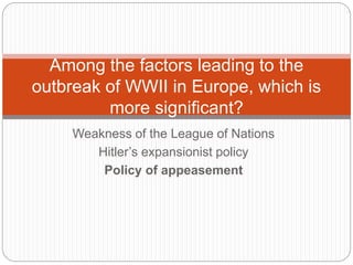 Weakness of the League of Nations
Hitler’s expansionist policy
Policy of appeasement
Among the factors leading to the
outbreak of WWII in Europe, which is
more significant?
 