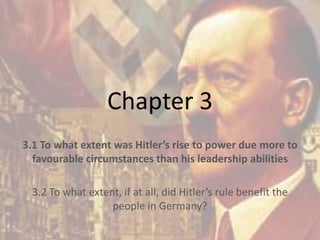 Chapter 3
3.1 To what extent was Hitler’s rise to power due more to
favourable circumstances than his leadership abilities
3.2 To what extent, if at all, did Hitler’s rule benefit the
people in Germany?
 