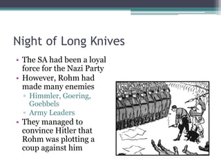Night of Long Knives
• The SA had been a loyal
force for the Nazi Party
• However, Rohm had
made many enemies
▫ Himmler, Goering,
Goebbels
▫ Army Leaders
• They managed to
convince Hitler that
Rohm was plotting a
coup against him
 