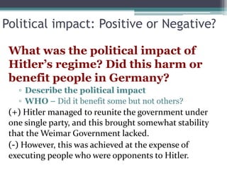 Political impact: Positive or Negative?
What was the political impact of
Hitler’s regime? Did this harm or
benefit people in Germany?
▫ Describe the political impact
▫ WHO – Did it benefit some but not others?
(+) Hitler managed to reunite the government under
one single party, and this brought somewhat stability
that the Weimar Government lacked.
(-) However, this was achieved at the expense of
executing people who were opponents to Hitler.
 