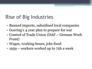 Rise of Big Industries
• Banned imports, subsidised local companies
• Goering’s 4 year plan to prepare for war
• Control of Trade Union (DAF – German Work
Front)
• Wages, working hours, jobs fixed
• 1939 – workers worked up to 72h a week
 